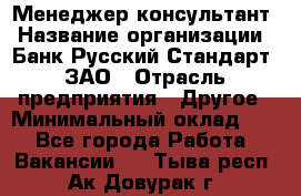 Менеджер-консультант › Название организации ­ Банк Русский Стандарт, ЗАО › Отрасль предприятия ­ Другое › Минимальный оклад ­ 1 - Все города Работа » Вакансии   . Тыва респ.,Ак-Довурак г.